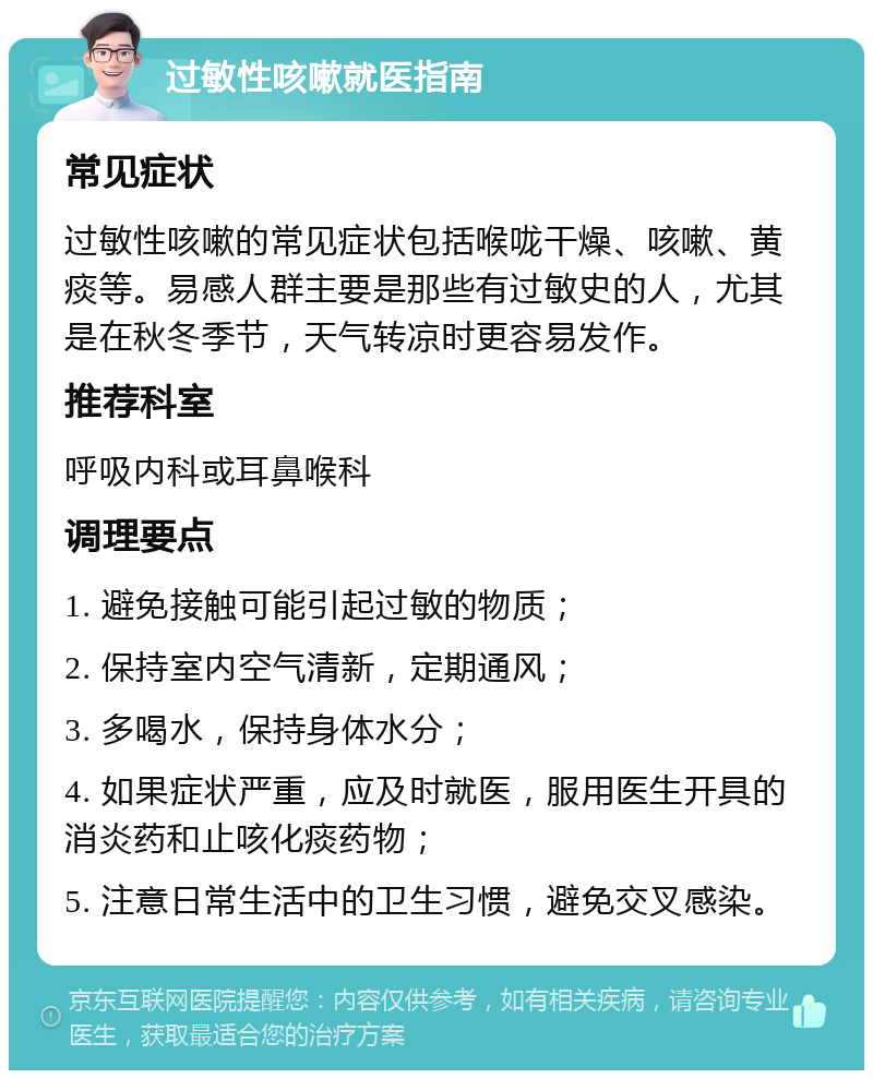 过敏性咳嗽就医指南 常见症状 过敏性咳嗽的常见症状包括喉咙干燥、咳嗽、黄痰等。易感人群主要是那些有过敏史的人，尤其是在秋冬季节，天气转凉时更容易发作。 推荐科室 呼吸内科或耳鼻喉科 调理要点 1. 避免接触可能引起过敏的物质； 2. 保持室内空气清新，定期通风； 3. 多喝水，保持身体水分； 4. 如果症状严重，应及时就医，服用医生开具的消炎药和止咳化痰药物； 5. 注意日常生活中的卫生习惯，避免交叉感染。