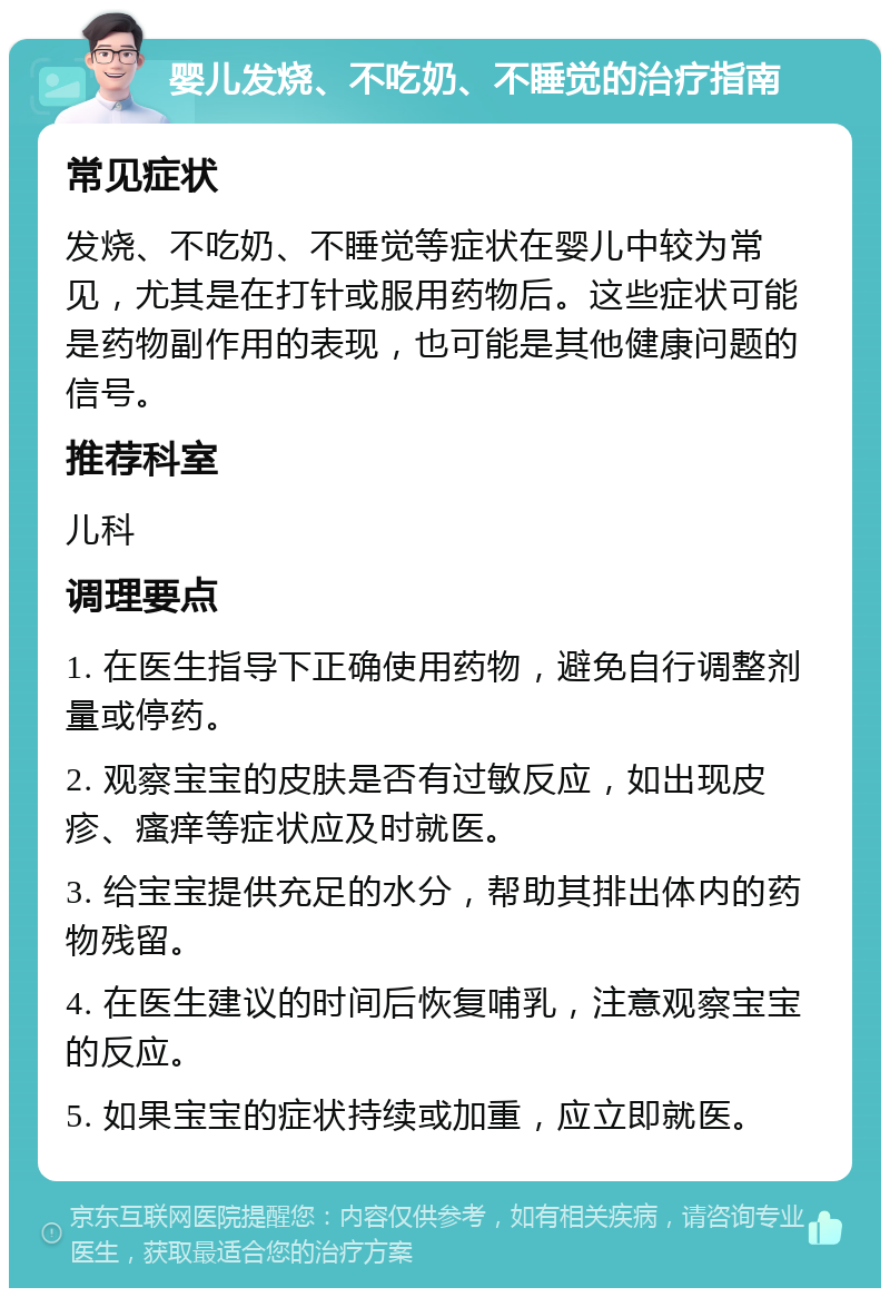 婴儿发烧、不吃奶、不睡觉的治疗指南 常见症状 发烧、不吃奶、不睡觉等症状在婴儿中较为常见，尤其是在打针或服用药物后。这些症状可能是药物副作用的表现，也可能是其他健康问题的信号。 推荐科室 儿科 调理要点 1. 在医生指导下正确使用药物，避免自行调整剂量或停药。 2. 观察宝宝的皮肤是否有过敏反应，如出现皮疹、瘙痒等症状应及时就医。 3. 给宝宝提供充足的水分，帮助其排出体内的药物残留。 4. 在医生建议的时间后恢复哺乳，注意观察宝宝的反应。 5. 如果宝宝的症状持续或加重，应立即就医。