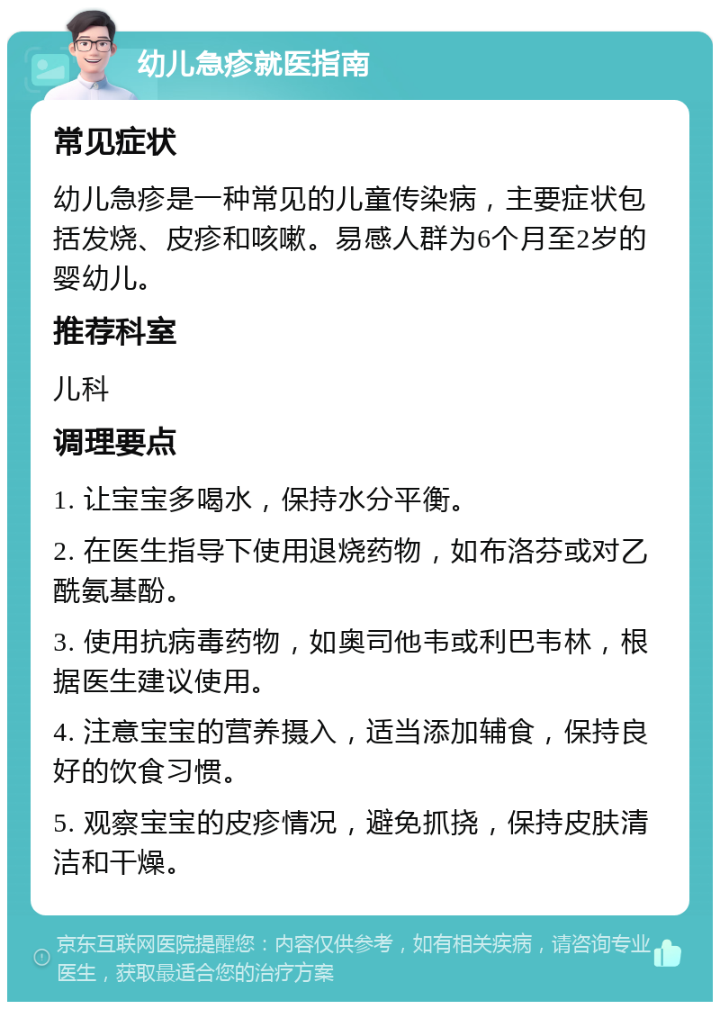 幼儿急疹就医指南 常见症状 幼儿急疹是一种常见的儿童传染病，主要症状包括发烧、皮疹和咳嗽。易感人群为6个月至2岁的婴幼儿。 推荐科室 儿科 调理要点 1. 让宝宝多喝水，保持水分平衡。 2. 在医生指导下使用退烧药物，如布洛芬或对乙酰氨基酚。 3. 使用抗病毒药物，如奥司他韦或利巴韦林，根据医生建议使用。 4. 注意宝宝的营养摄入，适当添加辅食，保持良好的饮食习惯。 5. 观察宝宝的皮疹情况，避免抓挠，保持皮肤清洁和干燥。