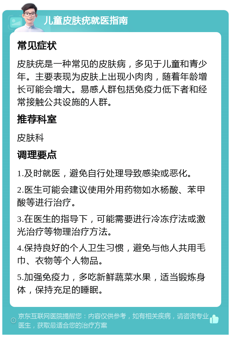 儿童皮肤疣就医指南 常见症状 皮肤疣是一种常见的皮肤病，多见于儿童和青少年。主要表现为皮肤上出现小肉肉，随着年龄增长可能会增大。易感人群包括免疫力低下者和经常接触公共设施的人群。 推荐科室 皮肤科 调理要点 1.及时就医，避免自行处理导致感染或恶化。 2.医生可能会建议使用外用药物如水杨酸、苯甲酸等进行治疗。 3.在医生的指导下，可能需要进行冷冻疗法或激光治疗等物理治疗方法。 4.保持良好的个人卫生习惯，避免与他人共用毛巾、衣物等个人物品。 5.加强免疫力，多吃新鲜蔬菜水果，适当锻炼身体，保持充足的睡眠。