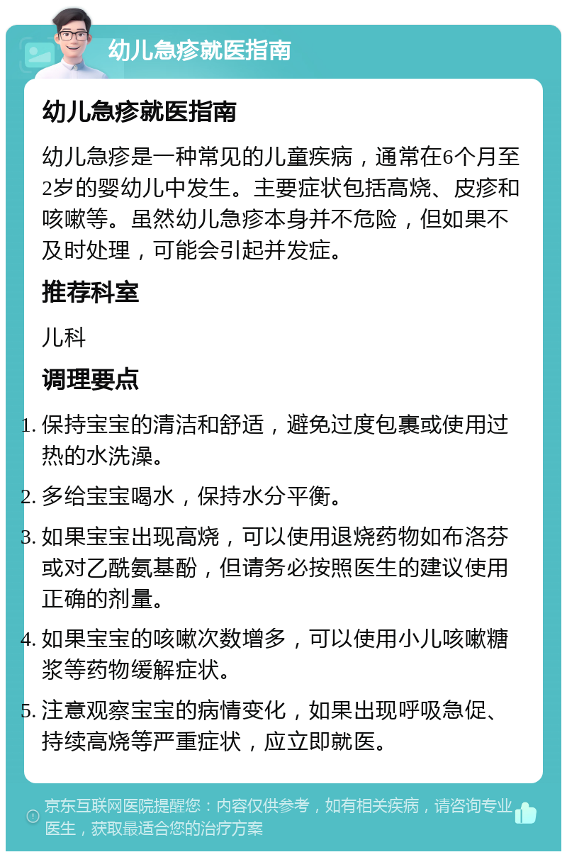 幼儿急疹就医指南 幼儿急疹就医指南 幼儿急疹是一种常见的儿童疾病，通常在6个月至2岁的婴幼儿中发生。主要症状包括高烧、皮疹和咳嗽等。虽然幼儿急疹本身并不危险，但如果不及时处理，可能会引起并发症。 推荐科室 儿科 调理要点 保持宝宝的清洁和舒适，避免过度包裹或使用过热的水洗澡。 多给宝宝喝水，保持水分平衡。 如果宝宝出现高烧，可以使用退烧药物如布洛芬或对乙酰氨基酚，但请务必按照医生的建议使用正确的剂量。 如果宝宝的咳嗽次数增多，可以使用小儿咳嗽糖浆等药物缓解症状。 注意观察宝宝的病情变化，如果出现呼吸急促、持续高烧等严重症状，应立即就医。