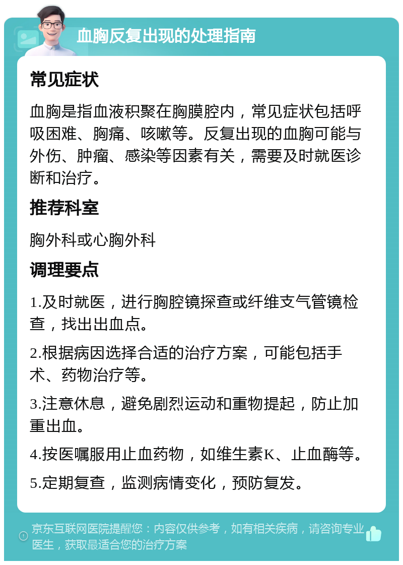 血胸反复出现的处理指南 常见症状 血胸是指血液积聚在胸膜腔内，常见症状包括呼吸困难、胸痛、咳嗽等。反复出现的血胸可能与外伤、肿瘤、感染等因素有关，需要及时就医诊断和治疗。 推荐科室 胸外科或心胸外科 调理要点 1.及时就医，进行胸腔镜探查或纤维支气管镜检查，找出出血点。 2.根据病因选择合适的治疗方案，可能包括手术、药物治疗等。 3.注意休息，避免剧烈运动和重物提起，防止加重出血。 4.按医嘱服用止血药物，如维生素K、止血酶等。 5.定期复查，监测病情变化，预防复发。