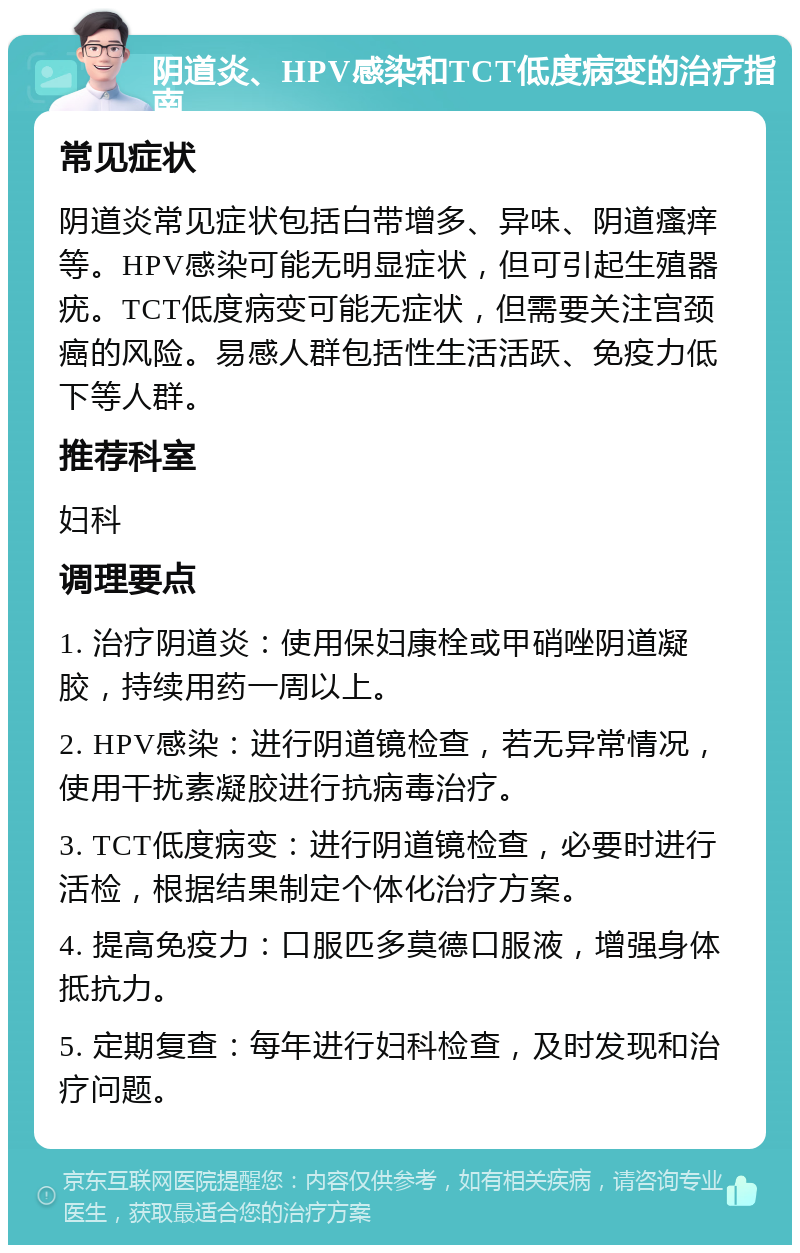 阴道炎、HPV感染和TCT低度病变的治疗指南 常见症状 阴道炎常见症状包括白带增多、异味、阴道瘙痒等。HPV感染可能无明显症状，但可引起生殖器疣。TCT低度病变可能无症状，但需要关注宫颈癌的风险。易感人群包括性生活活跃、免疫力低下等人群。 推荐科室 妇科 调理要点 1. 治疗阴道炎：使用保妇康栓或甲硝唑阴道凝胶，持续用药一周以上。 2. HPV感染：进行阴道镜检查，若无异常情况，使用干扰素凝胶进行抗病毒治疗。 3. TCT低度病变：进行阴道镜检查，必要时进行活检，根据结果制定个体化治疗方案。 4. 提高免疫力：口服匹多莫德口服液，增强身体抵抗力。 5. 定期复查：每年进行妇科检查，及时发现和治疗问题。