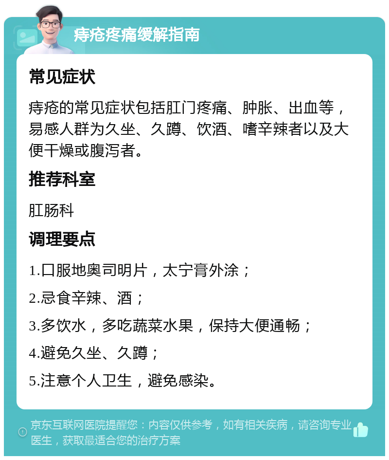 痔疮疼痛缓解指南 常见症状 痔疮的常见症状包括肛门疼痛、肿胀、出血等，易感人群为久坐、久蹲、饮酒、嗜辛辣者以及大便干燥或腹泻者。 推荐科室 肛肠科 调理要点 1.口服地奥司明片，太宁膏外涂； 2.忌食辛辣、酒； 3.多饮水，多吃蔬菜水果，保持大便通畅； 4.避免久坐、久蹲； 5.注意个人卫生，避免感染。