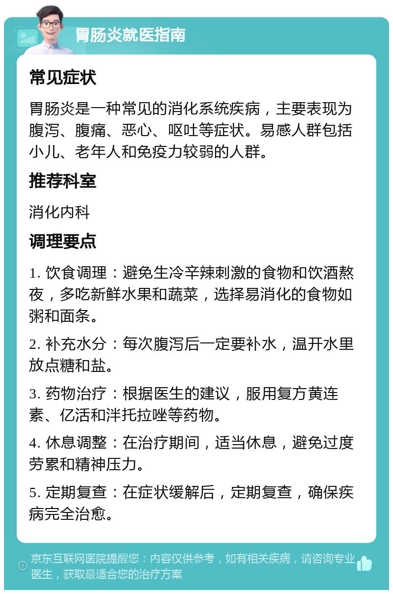 胃肠炎就医指南 常见症状 胃肠炎是一种常见的消化系统疾病，主要表现为腹泻、腹痛、恶心、呕吐等症状。易感人群包括小儿、老年人和免疫力较弱的人群。 推荐科室 消化内科 调理要点 1. 饮食调理：避免生冷辛辣刺激的食物和饮酒熬夜，多吃新鲜水果和蔬菜，选择易消化的食物如粥和面条。 2. 补充水分：每次腹泻后一定要补水，温开水里放点糖和盐。 3. 药物治疗：根据医生的建议，服用复方黄连素、亿活和泮托拉唑等药物。 4. 休息调整：在治疗期间，适当休息，避免过度劳累和精神压力。 5. 定期复查：在症状缓解后，定期复查，确保疾病完全治愈。