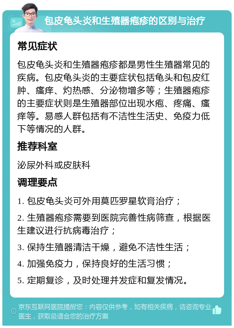 包皮龟头炎和生殖器疱疹的区别与治疗 常见症状 包皮龟头炎和生殖器疱疹都是男性生殖器常见的疾病。包皮龟头炎的主要症状包括龟头和包皮红肿、瘙痒、灼热感、分泌物增多等；生殖器疱疹的主要症状则是生殖器部位出现水疱、疼痛、瘙痒等。易感人群包括有不洁性生活史、免疫力低下等情况的人群。 推荐科室 泌尿外科或皮肤科 调理要点 1. 包皮龟头炎可外用莫匹罗星软膏治疗； 2. 生殖器疱疹需要到医院完善性病筛查，根据医生建议进行抗病毒治疗； 3. 保持生殖器清洁干燥，避免不洁性生活； 4. 加强免疫力，保持良好的生活习惯； 5. 定期复诊，及时处理并发症和复发情况。