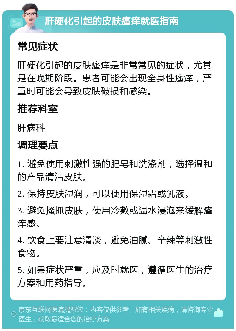 肝硬化引起的皮肤瘙痒就医指南 常见症状 肝硬化引起的皮肤瘙痒是非常常见的症状，尤其是在晚期阶段。患者可能会出现全身性瘙痒，严重时可能会导致皮肤破损和感染。 推荐科室 肝病科 调理要点 1. 避免使用刺激性强的肥皂和洗涤剂，选择温和的产品清洁皮肤。 2. 保持皮肤湿润，可以使用保湿霜或乳液。 3. 避免搔抓皮肤，使用冷敷或温水浸泡来缓解瘙痒感。 4. 饮食上要注意清淡，避免油腻、辛辣等刺激性食物。 5. 如果症状严重，应及时就医，遵循医生的治疗方案和用药指导。