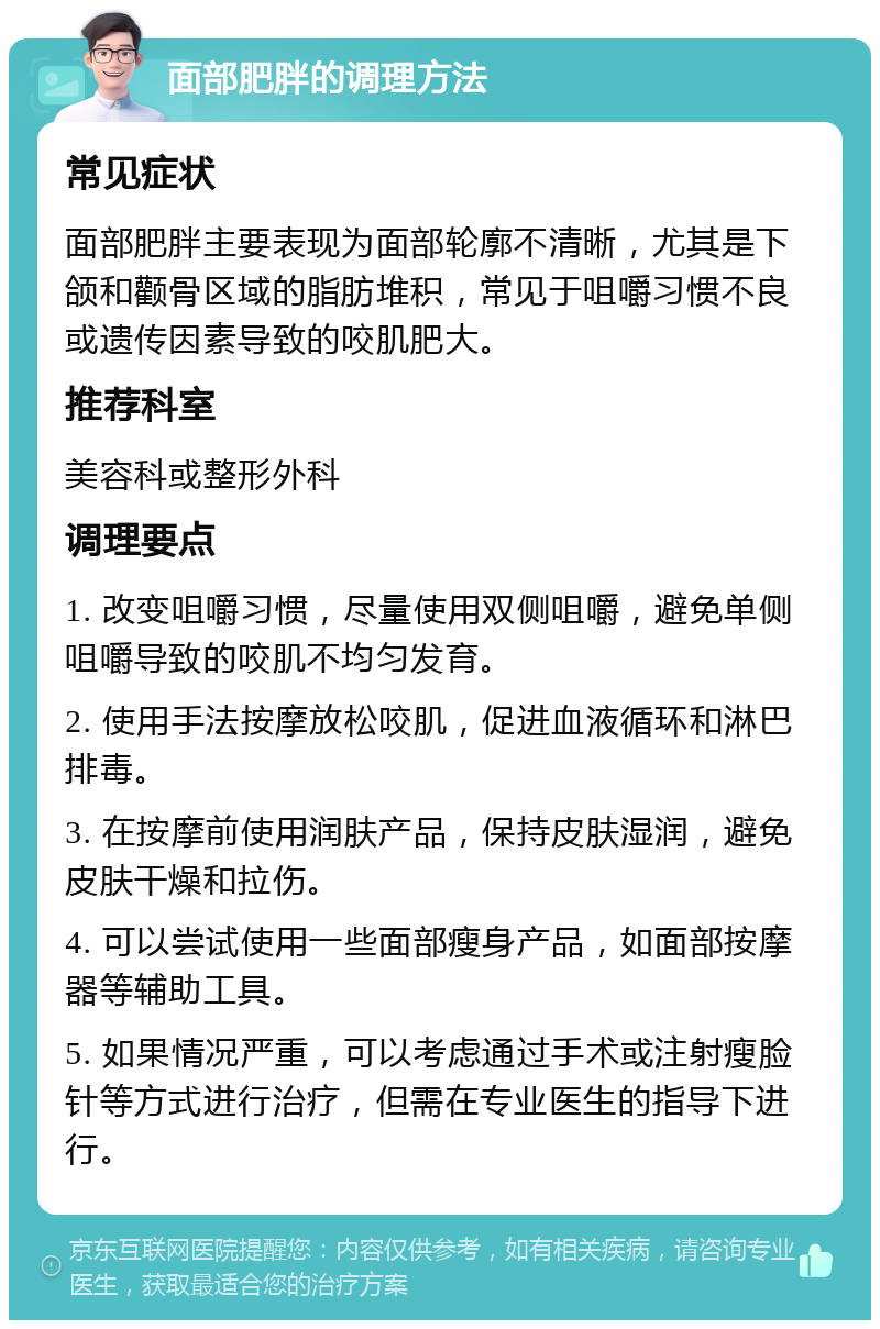 面部肥胖的调理方法 常见症状 面部肥胖主要表现为面部轮廓不清晰，尤其是下颌和颧骨区域的脂肪堆积，常见于咀嚼习惯不良或遗传因素导致的咬肌肥大。 推荐科室 美容科或整形外科 调理要点 1. 改变咀嚼习惯，尽量使用双侧咀嚼，避免单侧咀嚼导致的咬肌不均匀发育。 2. 使用手法按摩放松咬肌，促进血液循环和淋巴排毒。 3. 在按摩前使用润肤产品，保持皮肤湿润，避免皮肤干燥和拉伤。 4. 可以尝试使用一些面部瘦身产品，如面部按摩器等辅助工具。 5. 如果情况严重，可以考虑通过手术或注射瘦脸针等方式进行治疗，但需在专业医生的指导下进行。