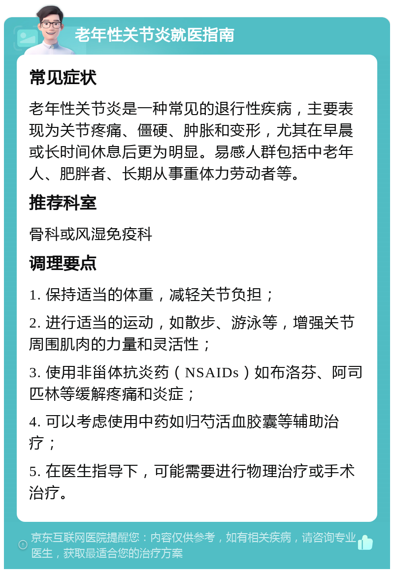 老年性关节炎就医指南 常见症状 老年性关节炎是一种常见的退行性疾病，主要表现为关节疼痛、僵硬、肿胀和变形，尤其在早晨或长时间休息后更为明显。易感人群包括中老年人、肥胖者、长期从事重体力劳动者等。 推荐科室 骨科或风湿免疫科 调理要点 1. 保持适当的体重，减轻关节负担； 2. 进行适当的运动，如散步、游泳等，增强关节周围肌肉的力量和灵活性； 3. 使用非甾体抗炎药（NSAIDs）如布洛芬、阿司匹林等缓解疼痛和炎症； 4. 可以考虑使用中药如归芍活血胶囊等辅助治疗； 5. 在医生指导下，可能需要进行物理治疗或手术治疗。