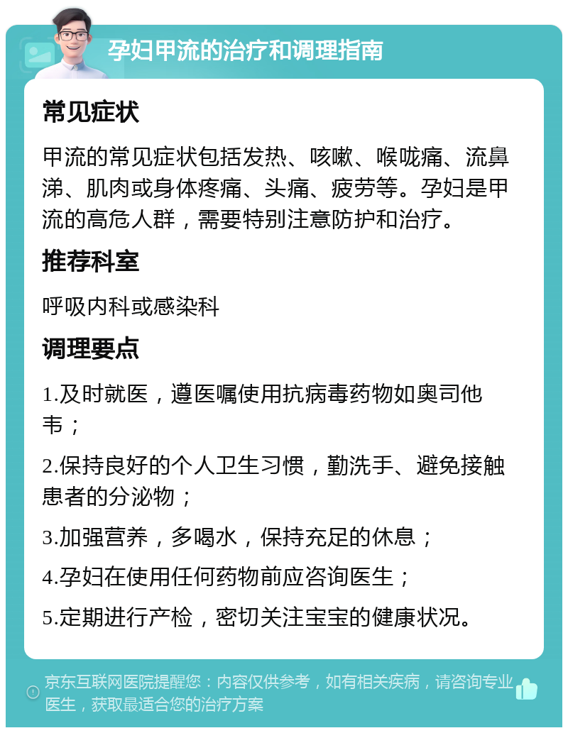 孕妇甲流的治疗和调理指南 常见症状 甲流的常见症状包括发热、咳嗽、喉咙痛、流鼻涕、肌肉或身体疼痛、头痛、疲劳等。孕妇是甲流的高危人群，需要特别注意防护和治疗。 推荐科室 呼吸内科或感染科 调理要点 1.及时就医，遵医嘱使用抗病毒药物如奥司他韦； 2.保持良好的个人卫生习惯，勤洗手、避免接触患者的分泌物； 3.加强营养，多喝水，保持充足的休息； 4.孕妇在使用任何药物前应咨询医生； 5.定期进行产检，密切关注宝宝的健康状况。