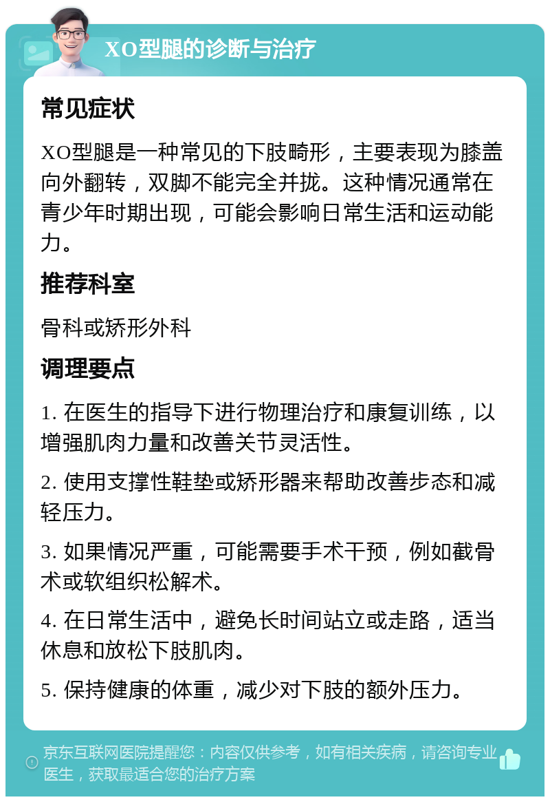 XO型腿的诊断与治疗 常见症状 XO型腿是一种常见的下肢畸形，主要表现为膝盖向外翻转，双脚不能完全并拢。这种情况通常在青少年时期出现，可能会影响日常生活和运动能力。 推荐科室 骨科或矫形外科 调理要点 1. 在医生的指导下进行物理治疗和康复训练，以增强肌肉力量和改善关节灵活性。 2. 使用支撑性鞋垫或矫形器来帮助改善步态和减轻压力。 3. 如果情况严重，可能需要手术干预，例如截骨术或软组织松解术。 4. 在日常生活中，避免长时间站立或走路，适当休息和放松下肢肌肉。 5. 保持健康的体重，减少对下肢的额外压力。