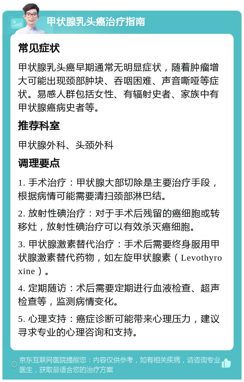 甲状腺乳头癌治疗指南 常见症状 甲状腺乳头癌早期通常无明显症状，随着肿瘤增大可能出现颈部肿块、吞咽困难、声音嘶哑等症状。易感人群包括女性、有辐射史者、家族中有甲状腺癌病史者等。 推荐科室 甲状腺外科、头颈外科 调理要点 1. 手术治疗：甲状腺大部切除是主要治疗手段，根据病情可能需要清扫颈部淋巴结。 2. 放射性碘治疗：对于手术后残留的癌细胞或转移灶，放射性碘治疗可以有效杀灭癌细胞。 3. 甲状腺激素替代治疗：手术后需要终身服用甲状腺激素替代药物，如左旋甲状腺素（Levothyroxine）。 4. 定期随访：术后需要定期进行血液检查、超声检查等，监测病情变化。 5. 心理支持：癌症诊断可能带来心理压力，建议寻求专业的心理咨询和支持。