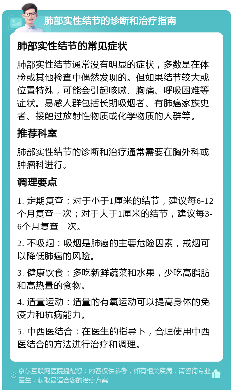 肺部实性结节的诊断和治疗指南 肺部实性结节的常见症状 肺部实性结节通常没有明显的症状，多数是在体检或其他检查中偶然发现的。但如果结节较大或位置特殊，可能会引起咳嗽、胸痛、呼吸困难等症状。易感人群包括长期吸烟者、有肺癌家族史者、接触过放射性物质或化学物质的人群等。 推荐科室 肺部实性结节的诊断和治疗通常需要在胸外科或肿瘤科进行。 调理要点 1. 定期复查：对于小于1厘米的结节，建议每6-12个月复查一次；对于大于1厘米的结节，建议每3-6个月复查一次。 2. 不吸烟：吸烟是肺癌的主要危险因素，戒烟可以降低肺癌的风险。 3. 健康饮食：多吃新鲜蔬菜和水果，少吃高脂肪和高热量的食物。 4. 适量运动：适量的有氧运动可以提高身体的免疫力和抗病能力。 5. 中西医结合：在医生的指导下，合理使用中西医结合的方法进行治疗和调理。