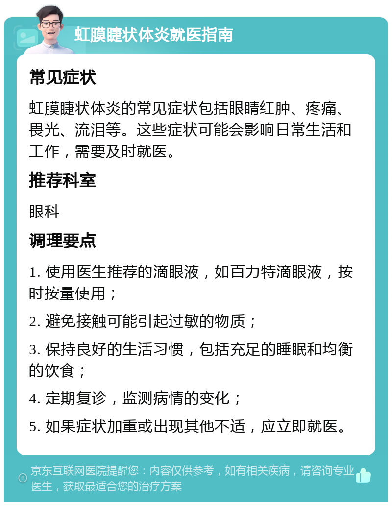 虹膜睫状体炎就医指南 常见症状 虹膜睫状体炎的常见症状包括眼睛红肿、疼痛、畏光、流泪等。这些症状可能会影响日常生活和工作，需要及时就医。 推荐科室 眼科 调理要点 1. 使用医生推荐的滴眼液，如百力特滴眼液，按时按量使用； 2. 避免接触可能引起过敏的物质； 3. 保持良好的生活习惯，包括充足的睡眠和均衡的饮食； 4. 定期复诊，监测病情的变化； 5. 如果症状加重或出现其他不适，应立即就医。