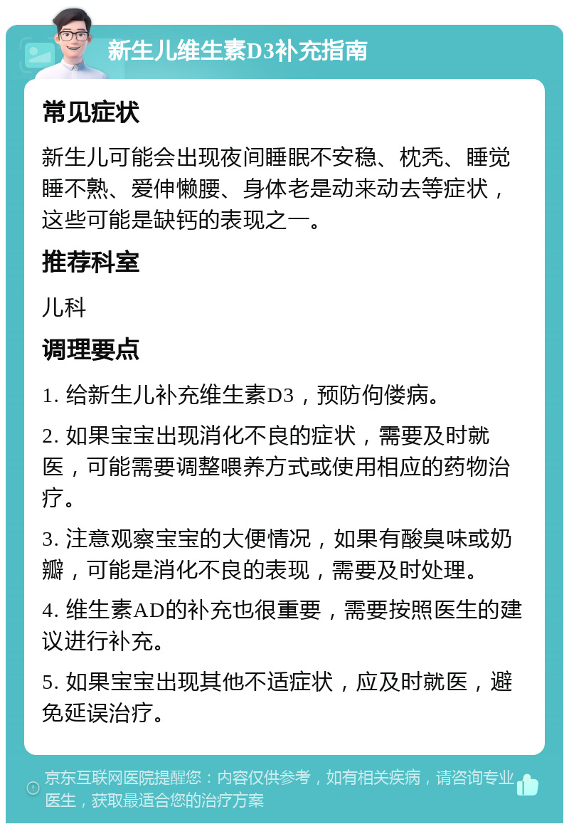 新生儿维生素D3补充指南 常见症状 新生儿可能会出现夜间睡眠不安稳、枕秃、睡觉睡不熟、爱伸懒腰、身体老是动来动去等症状，这些可能是缺钙的表现之一。 推荐科室 儿科 调理要点 1. 给新生儿补充维生素D3，预防佝偻病。 2. 如果宝宝出现消化不良的症状，需要及时就医，可能需要调整喂养方式或使用相应的药物治疗。 3. 注意观察宝宝的大便情况，如果有酸臭味或奶瓣，可能是消化不良的表现，需要及时处理。 4. 维生素AD的补充也很重要，需要按照医生的建议进行补充。 5. 如果宝宝出现其他不适症状，应及时就医，避免延误治疗。