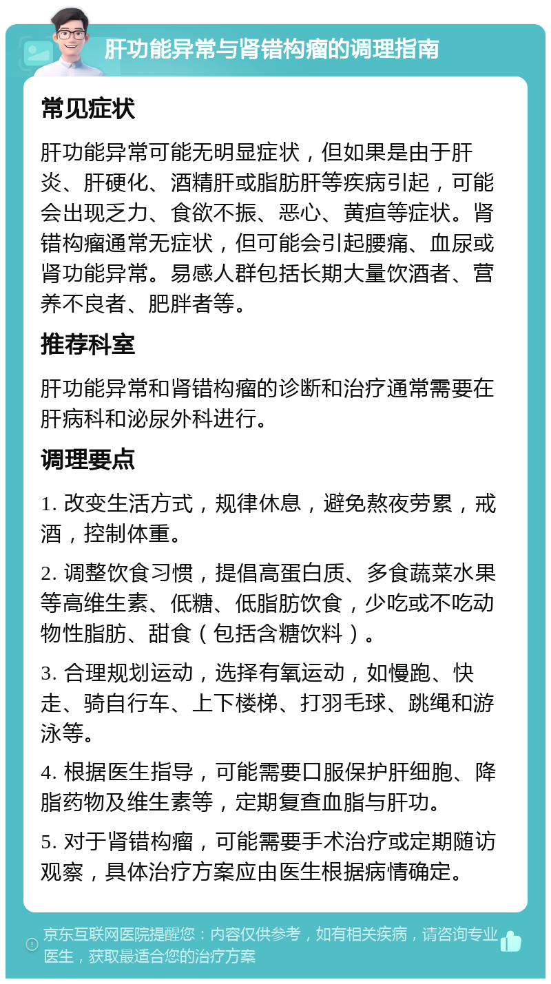 肝功能异常与肾错构瘤的调理指南 常见症状 肝功能异常可能无明显症状，但如果是由于肝炎、肝硬化、酒精肝或脂肪肝等疾病引起，可能会出现乏力、食欲不振、恶心、黄疸等症状。肾错构瘤通常无症状，但可能会引起腰痛、血尿或肾功能异常。易感人群包括长期大量饮酒者、营养不良者、肥胖者等。 推荐科室 肝功能异常和肾错构瘤的诊断和治疗通常需要在肝病科和泌尿外科进行。 调理要点 1. 改变生活方式，规律休息，避免熬夜劳累，戒酒，控制体重。 2. 调整饮食习惯，提倡高蛋白质、多食蔬菜水果等高维生素、低糖、低脂肪饮食，少吃或不吃动物性脂肪、甜食（包括含糖饮料）。 3. 合理规划运动，选择有氧运动，如慢跑、快走、骑自行车、上下楼梯、打羽毛球、跳绳和游泳等。 4. 根据医生指导，可能需要口服保护肝细胞、降脂药物及维生素等，定期复查血脂与肝功。 5. 对于肾错构瘤，可能需要手术治疗或定期随访观察，具体治疗方案应由医生根据病情确定。