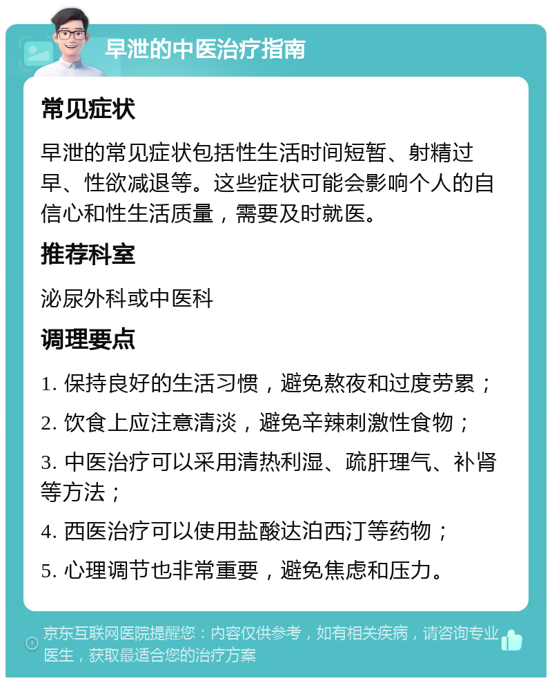 早泄的中医治疗指南 常见症状 早泄的常见症状包括性生活时间短暂、射精过早、性欲减退等。这些症状可能会影响个人的自信心和性生活质量，需要及时就医。 推荐科室 泌尿外科或中医科 调理要点 1. 保持良好的生活习惯，避免熬夜和过度劳累； 2. 饮食上应注意清淡，避免辛辣刺激性食物； 3. 中医治疗可以采用清热利湿、疏肝理气、补肾等方法； 4. 西医治疗可以使用盐酸达泊西汀等药物； 5. 心理调节也非常重要，避免焦虑和压力。