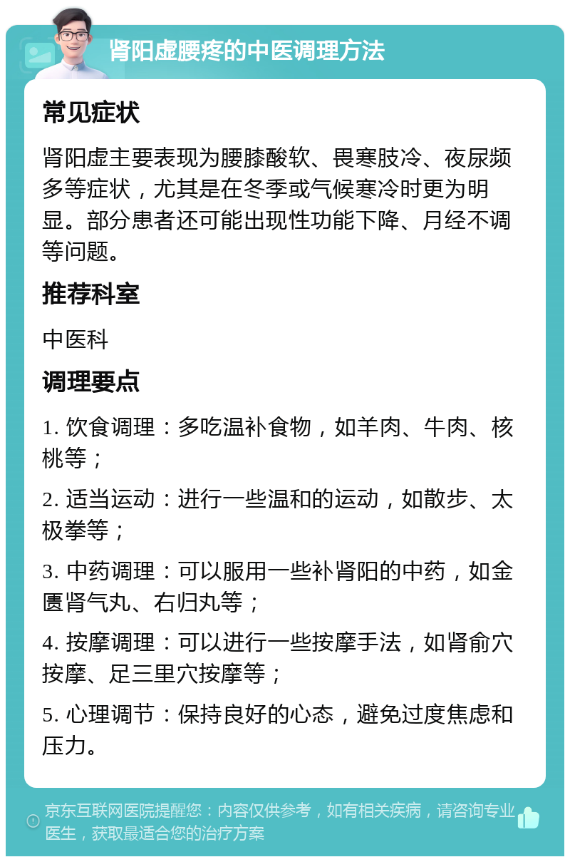 肾阳虚腰疼的中医调理方法 常见症状 肾阳虚主要表现为腰膝酸软、畏寒肢冷、夜尿频多等症状，尤其是在冬季或气候寒冷时更为明显。部分患者还可能出现性功能下降、月经不调等问题。 推荐科室 中医科 调理要点 1. 饮食调理：多吃温补食物，如羊肉、牛肉、核桃等； 2. 适当运动：进行一些温和的运动，如散步、太极拳等； 3. 中药调理：可以服用一些补肾阳的中药，如金匮肾气丸、右归丸等； 4. 按摩调理：可以进行一些按摩手法，如肾俞穴按摩、足三里穴按摩等； 5. 心理调节：保持良好的心态，避免过度焦虑和压力。