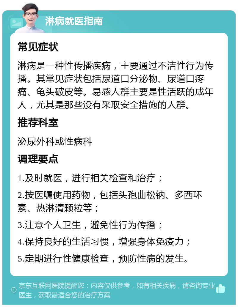 淋病就医指南 常见症状 淋病是一种性传播疾病，主要通过不洁性行为传播。其常见症状包括尿道口分泌物、尿道口疼痛、龟头破皮等。易感人群主要是性活跃的成年人，尤其是那些没有采取安全措施的人群。 推荐科室 泌尿外科或性病科 调理要点 1.及时就医，进行相关检查和治疗； 2.按医嘱使用药物，包括头孢曲松钠、多西环素、热淋清颗粒等； 3.注意个人卫生，避免性行为传播； 4.保持良好的生活习惯，增强身体免疫力； 5.定期进行性健康检查，预防性病的发生。