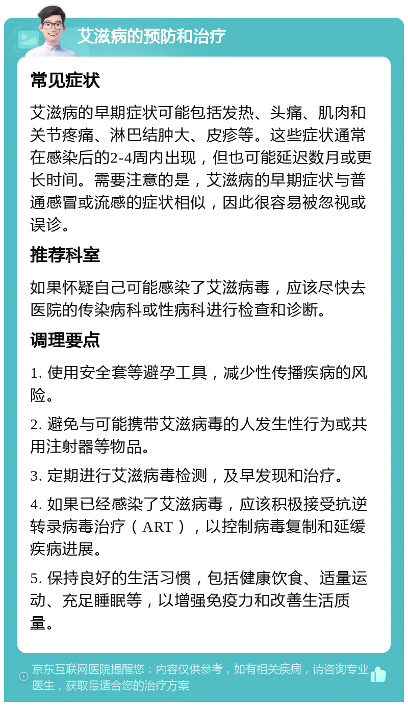 艾滋病的预防和治疗 常见症状 艾滋病的早期症状可能包括发热、头痛、肌肉和关节疼痛、淋巴结肿大、皮疹等。这些症状通常在感染后的2-4周内出现，但也可能延迟数月或更长时间。需要注意的是，艾滋病的早期症状与普通感冒或流感的症状相似，因此很容易被忽视或误诊。 推荐科室 如果怀疑自己可能感染了艾滋病毒，应该尽快去医院的传染病科或性病科进行检查和诊断。 调理要点 1. 使用安全套等避孕工具，减少性传播疾病的风险。 2. 避免与可能携带艾滋病毒的人发生性行为或共用注射器等物品。 3. 定期进行艾滋病毒检测，及早发现和治疗。 4. 如果已经感染了艾滋病毒，应该积极接受抗逆转录病毒治疗（ART），以控制病毒复制和延缓疾病进展。 5. 保持良好的生活习惯，包括健康饮食、适量运动、充足睡眠等，以增强免疫力和改善生活质量。