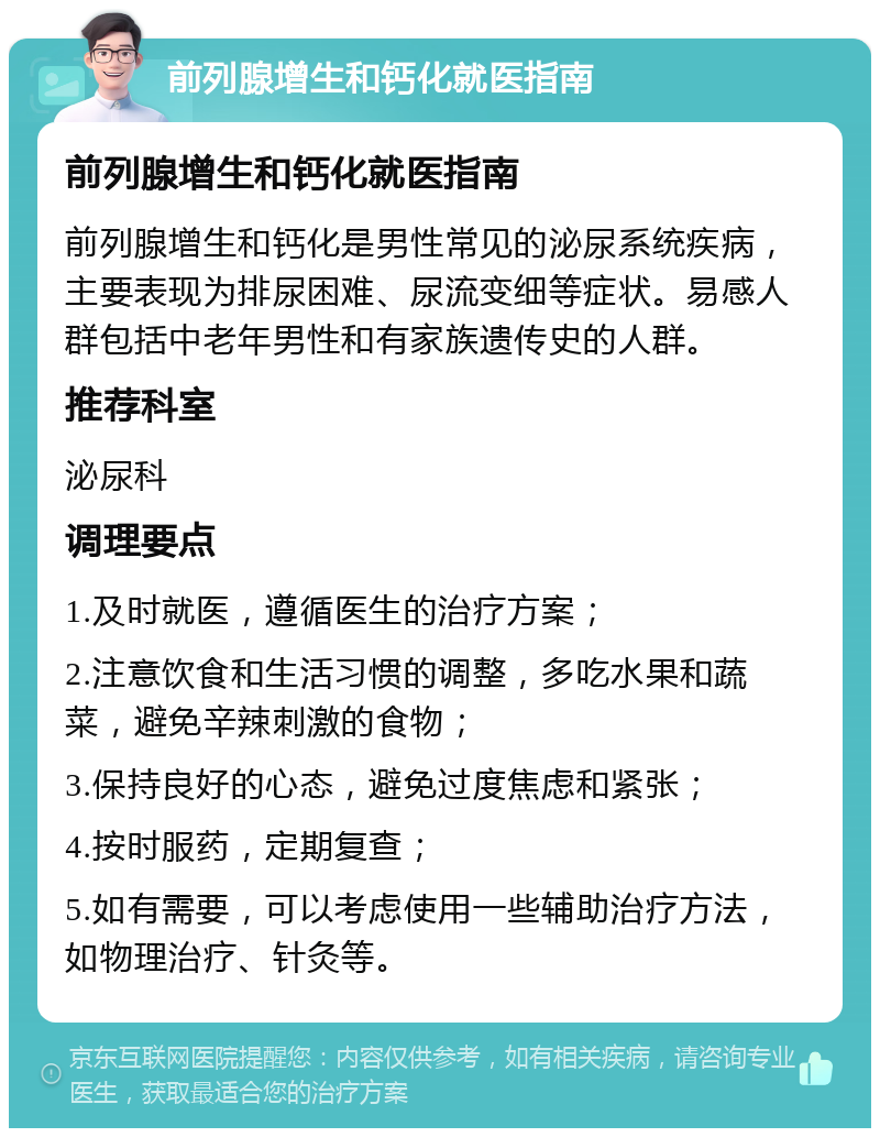 前列腺增生和钙化就医指南 前列腺增生和钙化就医指南 前列腺增生和钙化是男性常见的泌尿系统疾病，主要表现为排尿困难、尿流变细等症状。易感人群包括中老年男性和有家族遗传史的人群。 推荐科室 泌尿科 调理要点 1.及时就医，遵循医生的治疗方案； 2.注意饮食和生活习惯的调整，多吃水果和蔬菜，避免辛辣刺激的食物； 3.保持良好的心态，避免过度焦虑和紧张； 4.按时服药，定期复查； 5.如有需要，可以考虑使用一些辅助治疗方法，如物理治疗、针灸等。