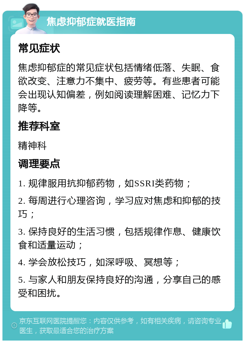 焦虑抑郁症就医指南 常见症状 焦虑抑郁症的常见症状包括情绪低落、失眠、食欲改变、注意力不集中、疲劳等。有些患者可能会出现认知偏差，例如阅读理解困难、记忆力下降等。 推荐科室 精神科 调理要点 1. 规律服用抗抑郁药物，如SSRI类药物； 2. 每周进行心理咨询，学习应对焦虑和抑郁的技巧； 3. 保持良好的生活习惯，包括规律作息、健康饮食和适量运动； 4. 学会放松技巧，如深呼吸、冥想等； 5. 与家人和朋友保持良好的沟通，分享自己的感受和困扰。