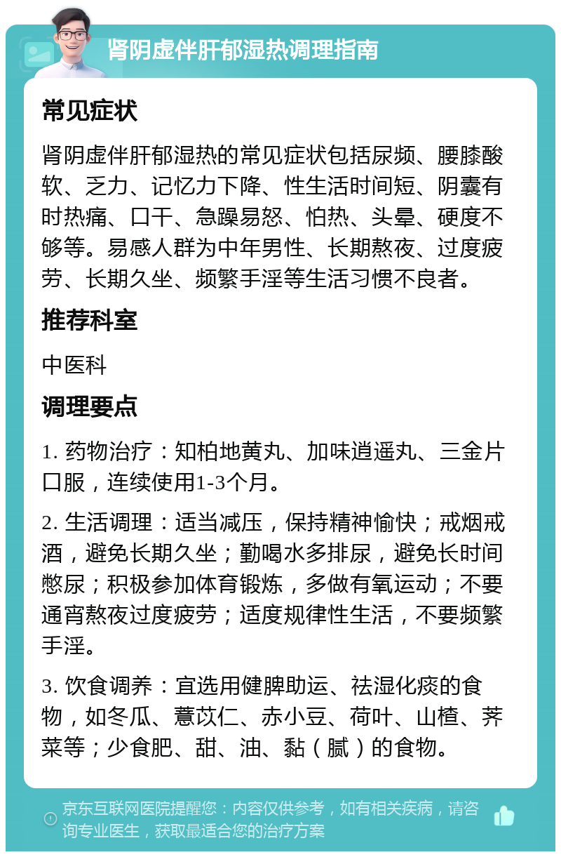 肾阴虚伴肝郁湿热调理指南 常见症状 肾阴虚伴肝郁湿热的常见症状包括尿频、腰膝酸软、乏力、记忆力下降、性生活时间短、阴囊有时热痛、口干、急躁易怒、怕热、头晕、硬度不够等。易感人群为中年男性、长期熬夜、过度疲劳、长期久坐、频繁手淫等生活习惯不良者。 推荐科室 中医科 调理要点 1. 药物治疗：知柏地黄丸、加味逍遥丸、三金片口服，连续使用1-3个月。 2. 生活调理：适当减压，保持精神愉快；戒烟戒酒，避免长期久坐；勤喝水多排尿，避免长时间憋尿；积极参加体育锻炼，多做有氧运动；不要通宵熬夜过度疲劳；适度规律性生活，不要频繁手淫。 3. 饮食调养：宜选用健脾助运、祛湿化痰的食物，如冬瓜、薏苡仁、赤小豆、荷叶、山楂、荠菜等；少食肥、甜、油、黏（腻）的食物。