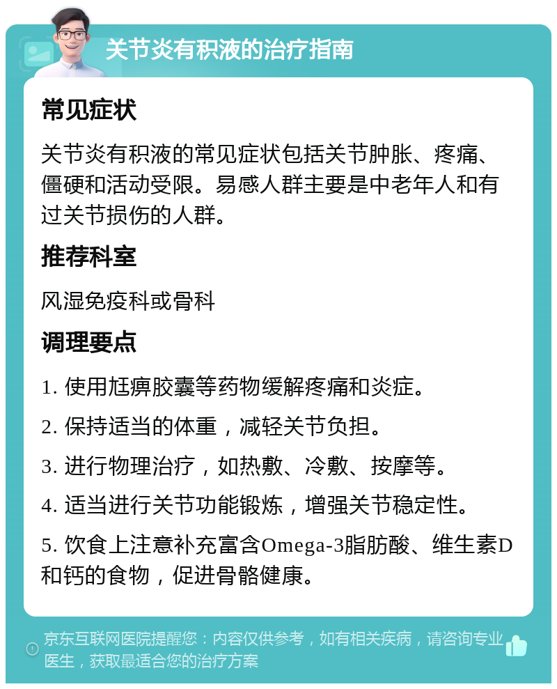 关节炎有积液的治疗指南 常见症状 关节炎有积液的常见症状包括关节肿胀、疼痛、僵硬和活动受限。易感人群主要是中老年人和有过关节损伤的人群。 推荐科室 风湿免疫科或骨科 调理要点 1. 使用尪痹胶囊等药物缓解疼痛和炎症。 2. 保持适当的体重，减轻关节负担。 3. 进行物理治疗，如热敷、冷敷、按摩等。 4. 适当进行关节功能锻炼，增强关节稳定性。 5. 饮食上注意补充富含Omega-3脂肪酸、维生素D和钙的食物，促进骨骼健康。