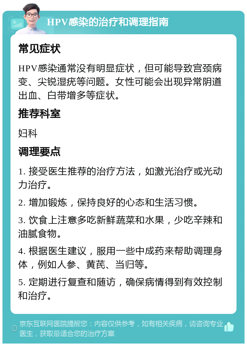 HPV感染的治疗和调理指南 常见症状 HPV感染通常没有明显症状，但可能导致宫颈病变、尖锐湿疣等问题。女性可能会出现异常阴道出血、白带增多等症状。 推荐科室 妇科 调理要点 1. 接受医生推荐的治疗方法，如激光治疗或光动力治疗。 2. 增加锻炼，保持良好的心态和生活习惯。 3. 饮食上注意多吃新鲜蔬菜和水果，少吃辛辣和油腻食物。 4. 根据医生建议，服用一些中成药来帮助调理身体，例如人参、黄芪、当归等。 5. 定期进行复查和随访，确保病情得到有效控制和治疗。