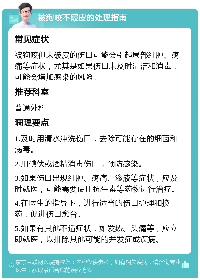 被狗咬不破皮的处理指南 常见症状 被狗咬但未破皮的伤口可能会引起局部红肿、疼痛等症状，尤其是如果伤口未及时清洁和消毒，可能会增加感染的风险。 推荐科室 普通外科 调理要点 1.及时用清水冲洗伤口，去除可能存在的细菌和病毒。 2.用碘伏或酒精消毒伤口，预防感染。 3.如果伤口出现红肿、疼痛、渗液等症状，应及时就医，可能需要使用抗生素等药物进行治疗。 4.在医生的指导下，进行适当的伤口护理和换药，促进伤口愈合。 5.如果有其他不适症状，如发热、头痛等，应立即就医，以排除其他可能的并发症或疾病。