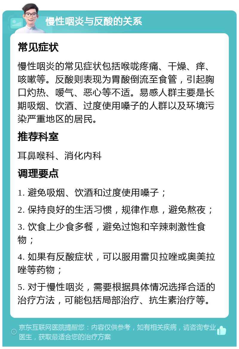 慢性咽炎与反酸的关系 常见症状 慢性咽炎的常见症状包括喉咙疼痛、干燥、痒、咳嗽等。反酸则表现为胃酸倒流至食管，引起胸口灼热、嗳气、恶心等不适。易感人群主要是长期吸烟、饮酒、过度使用嗓子的人群以及环境污染严重地区的居民。 推荐科室 耳鼻喉科、消化内科 调理要点 1. 避免吸烟、饮酒和过度使用嗓子； 2. 保持良好的生活习惯，规律作息，避免熬夜； 3. 饮食上少食多餐，避免过饱和辛辣刺激性食物； 4. 如果有反酸症状，可以服用雷贝拉唑或奥美拉唑等药物； 5. 对于慢性咽炎，需要根据具体情况选择合适的治疗方法，可能包括局部治疗、抗生素治疗等。