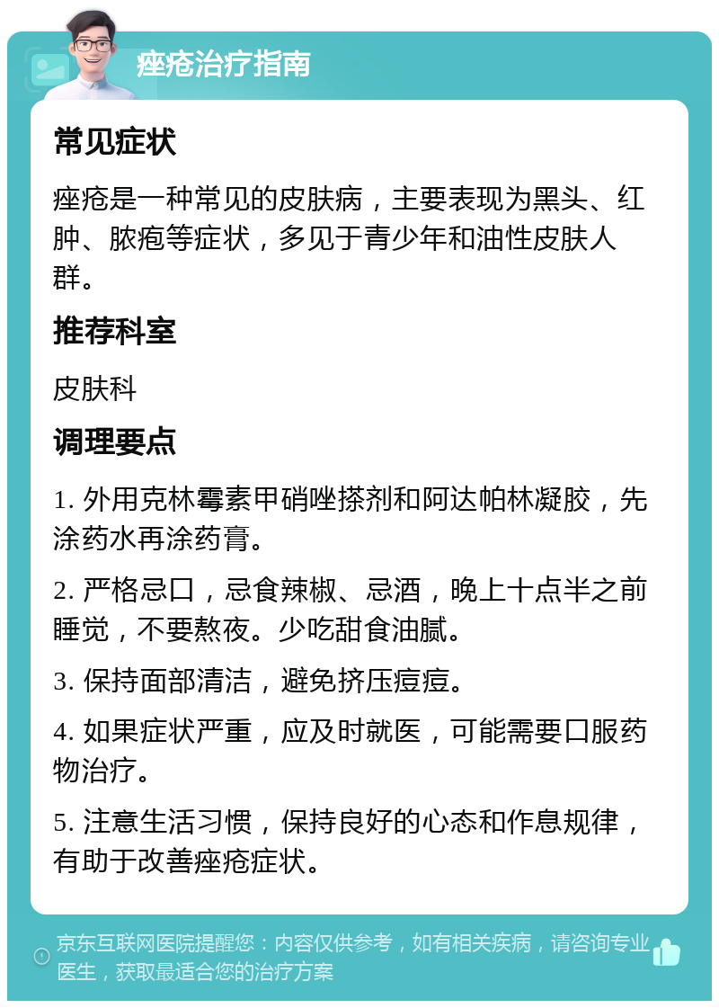 痤疮治疗指南 常见症状 痤疮是一种常见的皮肤病，主要表现为黑头、红肿、脓疱等症状，多见于青少年和油性皮肤人群。 推荐科室 皮肤科 调理要点 1. 外用克林霉素甲硝唑搽剂和阿达帕林凝胶，先涂药水再涂药膏。 2. 严格忌口，忌食辣椒、忌酒，晚上十点半之前睡觉，不要熬夜。少吃甜食油腻。 3. 保持面部清洁，避免挤压痘痘。 4. 如果症状严重，应及时就医，可能需要口服药物治疗。 5. 注意生活习惯，保持良好的心态和作息规律，有助于改善痤疮症状。