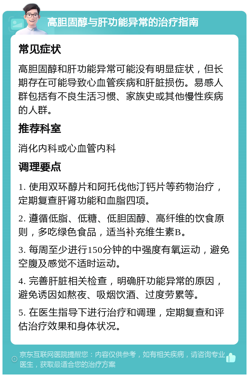 高胆固醇与肝功能异常的治疗指南 常见症状 高胆固醇和肝功能异常可能没有明显症状，但长期存在可能导致心血管疾病和肝脏损伤。易感人群包括有不良生活习惯、家族史或其他慢性疾病的人群。 推荐科室 消化内科或心血管内科 调理要点 1. 使用双环醇片和阿托伐他汀钙片等药物治疗，定期复查肝肾功能和血脂四项。 2. 遵循低脂、低糖、低胆固醇、高纤维的饮食原则，多吃绿色食品，适当补充维生素B。 3. 每周至少进行150分钟的中强度有氧运动，避免空腹及感觉不适时运动。 4. 完善肝脏相关检查，明确肝功能异常的原因，避免诱因如熬夜、吸烟饮酒、过度劳累等。 5. 在医生指导下进行治疗和调理，定期复查和评估治疗效果和身体状况。