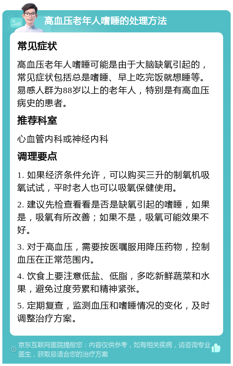 高血压老年人嗜睡的处理方法 常见症状 高血压老年人嗜睡可能是由于大脑缺氧引起的，常见症状包括总是嗜睡、早上吃完饭就想睡等。易感人群为88岁以上的老年人，特别是有高血压病史的患者。 推荐科室 心血管内科或神经内科 调理要点 1. 如果经济条件允许，可以购买三升的制氧机吸氧试试，平时老人也可以吸氧保健使用。 2. 建议先检查看看是否是缺氧引起的嗜睡，如果是，吸氧有所改善；如果不是，吸氧可能效果不好。 3. 对于高血压，需要按医嘱服用降压药物，控制血压在正常范围内。 4. 饮食上要注意低盐、低脂，多吃新鲜蔬菜和水果，避免过度劳累和精神紧张。 5. 定期复查，监测血压和嗜睡情况的变化，及时调整治疗方案。