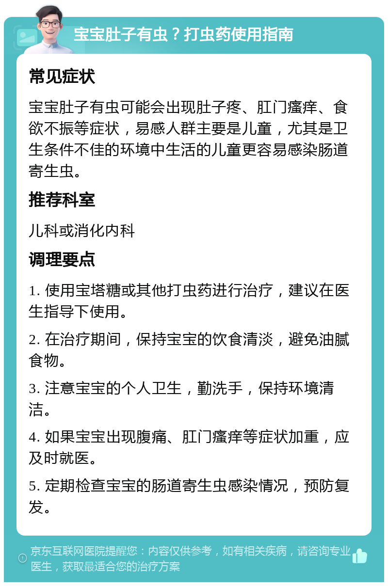 宝宝肚子有虫？打虫药使用指南 常见症状 宝宝肚子有虫可能会出现肚子疼、肛门瘙痒、食欲不振等症状，易感人群主要是儿童，尤其是卫生条件不佳的环境中生活的儿童更容易感染肠道寄生虫。 推荐科室 儿科或消化内科 调理要点 1. 使用宝塔糖或其他打虫药进行治疗，建议在医生指导下使用。 2. 在治疗期间，保持宝宝的饮食清淡，避免油腻食物。 3. 注意宝宝的个人卫生，勤洗手，保持环境清洁。 4. 如果宝宝出现腹痛、肛门瘙痒等症状加重，应及时就医。 5. 定期检查宝宝的肠道寄生虫感染情况，预防复发。