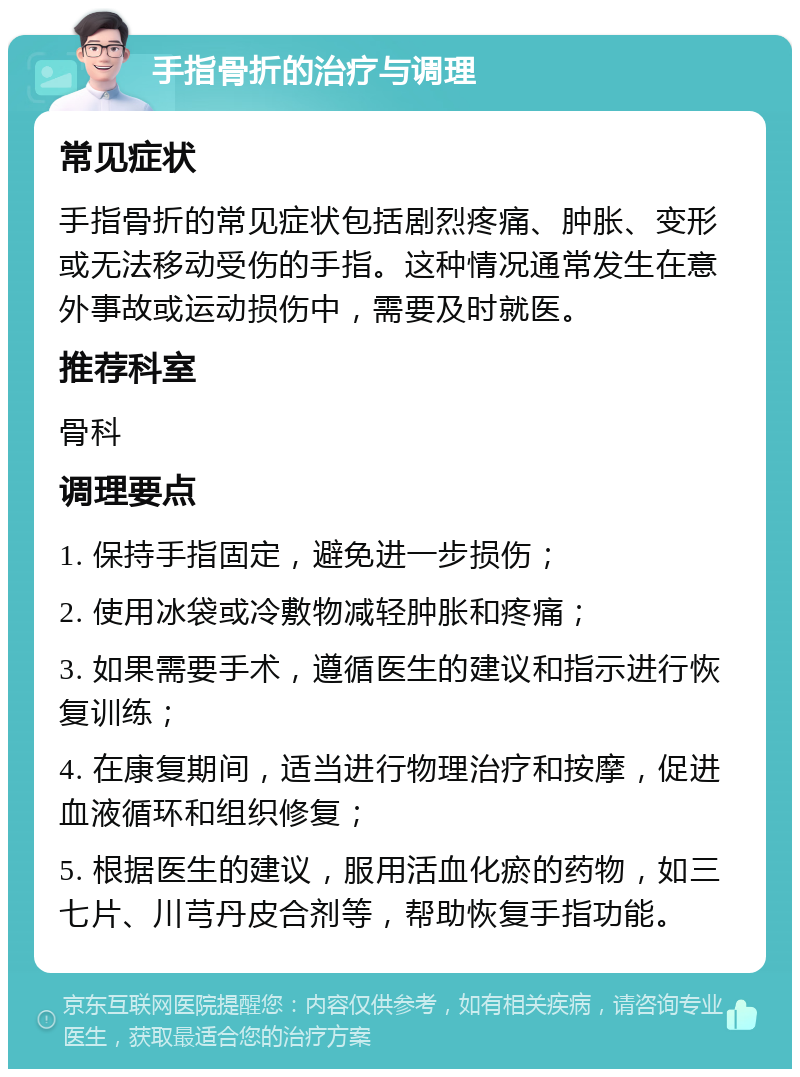 手指骨折的治疗与调理 常见症状 手指骨折的常见症状包括剧烈疼痛、肿胀、变形或无法移动受伤的手指。这种情况通常发生在意外事故或运动损伤中，需要及时就医。 推荐科室 骨科 调理要点 1. 保持手指固定，避免进一步损伤； 2. 使用冰袋或冷敷物减轻肿胀和疼痛； 3. 如果需要手术，遵循医生的建议和指示进行恢复训练； 4. 在康复期间，适当进行物理治疗和按摩，促进血液循环和组织修复； 5. 根据医生的建议，服用活血化瘀的药物，如三七片、川芎丹皮合剂等，帮助恢复手指功能。