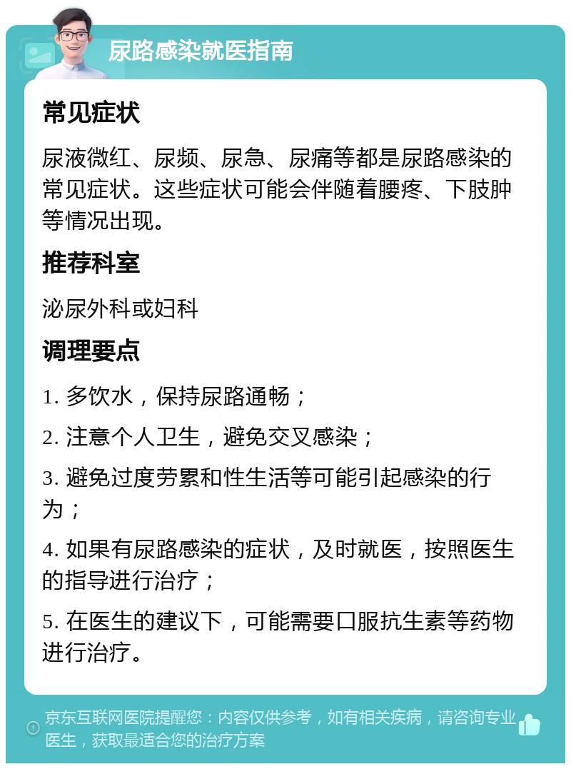 尿路感染就医指南 常见症状 尿液微红、尿频、尿急、尿痛等都是尿路感染的常见症状。这些症状可能会伴随着腰疼、下肢肿等情况出现。 推荐科室 泌尿外科或妇科 调理要点 1. 多饮水，保持尿路通畅； 2. 注意个人卫生，避免交叉感染； 3. 避免过度劳累和性生活等可能引起感染的行为； 4. 如果有尿路感染的症状，及时就医，按照医生的指导进行治疗； 5. 在医生的建议下，可能需要口服抗生素等药物进行治疗。