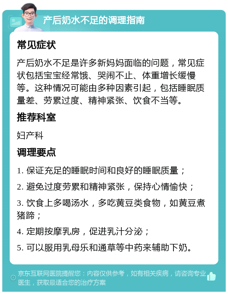 产后奶水不足的调理指南 常见症状 产后奶水不足是许多新妈妈面临的问题，常见症状包括宝宝经常饿、哭闹不止、体重增长缓慢等。这种情况可能由多种因素引起，包括睡眠质量差、劳累过度、精神紧张、饮食不当等。 推荐科室 妇产科 调理要点 1. 保证充足的睡眠时间和良好的睡眠质量； 2. 避免过度劳累和精神紧张，保持心情愉快； 3. 饮食上多喝汤水，多吃黄豆类食物，如黄豆煮猪蹄； 4. 定期按摩乳房，促进乳汁分泌； 5. 可以服用乳母乐和通草等中药来辅助下奶。