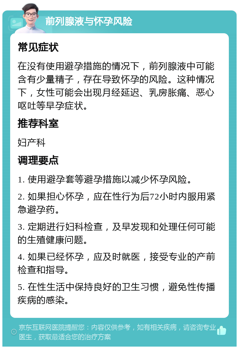 前列腺液与怀孕风险 常见症状 在没有使用避孕措施的情况下，前列腺液中可能含有少量精子，存在导致怀孕的风险。这种情况下，女性可能会出现月经延迟、乳房胀痛、恶心呕吐等早孕症状。 推荐科室 妇产科 调理要点 1. 使用避孕套等避孕措施以减少怀孕风险。 2. 如果担心怀孕，应在性行为后72小时内服用紧急避孕药。 3. 定期进行妇科检查，及早发现和处理任何可能的生殖健康问题。 4. 如果已经怀孕，应及时就医，接受专业的产前检查和指导。 5. 在性生活中保持良好的卫生习惯，避免性传播疾病的感染。