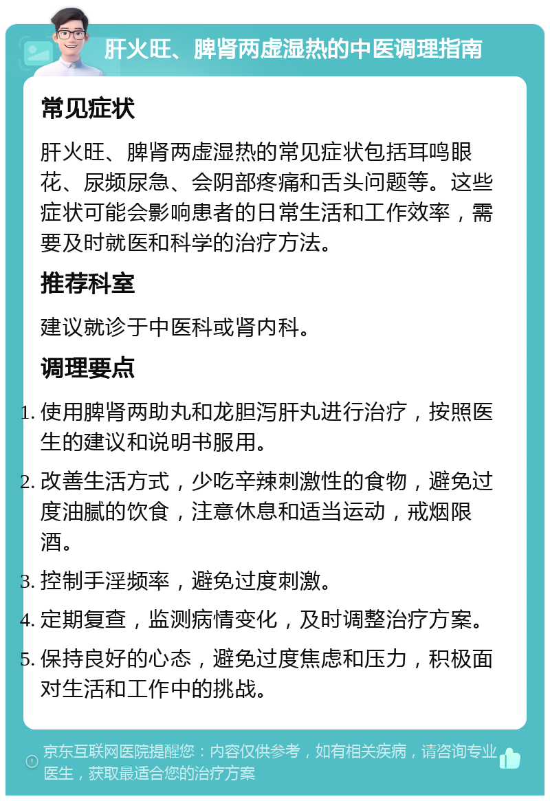 肝火旺、脾肾两虚湿热的中医调理指南 常见症状 肝火旺、脾肾两虚湿热的常见症状包括耳鸣眼花、尿频尿急、会阴部疼痛和舌头问题等。这些症状可能会影响患者的日常生活和工作效率，需要及时就医和科学的治疗方法。 推荐科室 建议就诊于中医科或肾内科。 调理要点 使用脾肾两助丸和龙胆泻肝丸进行治疗，按照医生的建议和说明书服用。 改善生活方式，少吃辛辣刺激性的食物，避免过度油腻的饮食，注意休息和适当运动，戒烟限酒。 控制手淫频率，避免过度刺激。 定期复查，监测病情变化，及时调整治疗方案。 保持良好的心态，避免过度焦虑和压力，积极面对生活和工作中的挑战。