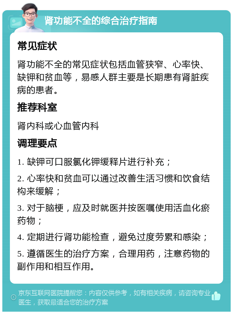 肾功能不全的综合治疗指南 常见症状 肾功能不全的常见症状包括血管狭窄、心率快、缺钾和贫血等，易感人群主要是长期患有肾脏疾病的患者。 推荐科室 肾内科或心血管内科 调理要点 1. 缺钾可口服氯化钾缓释片进行补充； 2. 心率快和贫血可以通过改善生活习惯和饮食结构来缓解； 3. 对于脑梗，应及时就医并按医嘱使用活血化瘀药物； 4. 定期进行肾功能检查，避免过度劳累和感染； 5. 遵循医生的治疗方案，合理用药，注意药物的副作用和相互作用。