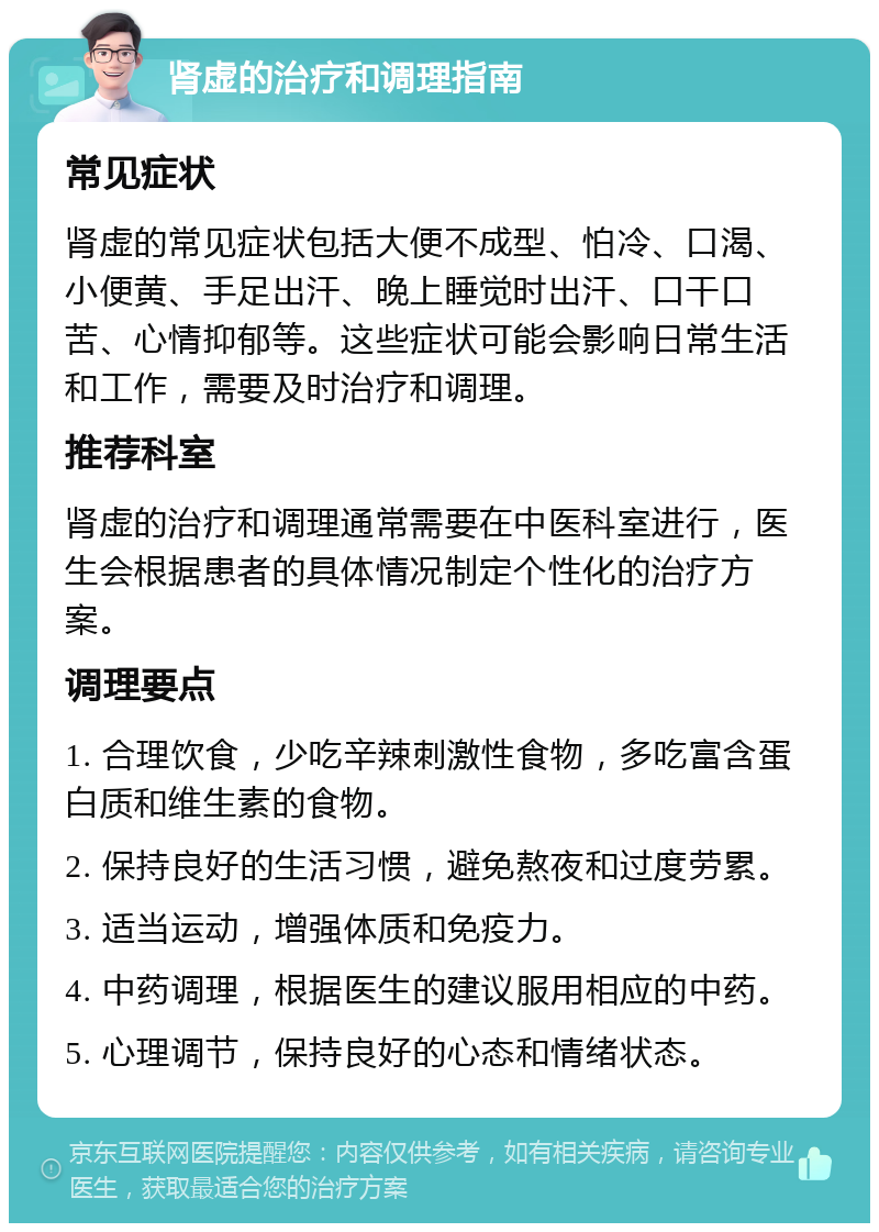 肾虚的治疗和调理指南 常见症状 肾虚的常见症状包括大便不成型、怕冷、口渴、小便黄、手足出汗、晚上睡觉时出汗、口干口苦、心情抑郁等。这些症状可能会影响日常生活和工作，需要及时治疗和调理。 推荐科室 肾虚的治疗和调理通常需要在中医科室进行，医生会根据患者的具体情况制定个性化的治疗方案。 调理要点 1. 合理饮食，少吃辛辣刺激性食物，多吃富含蛋白质和维生素的食物。 2. 保持良好的生活习惯，避免熬夜和过度劳累。 3. 适当运动，增强体质和免疫力。 4. 中药调理，根据医生的建议服用相应的中药。 5. 心理调节，保持良好的心态和情绪状态。