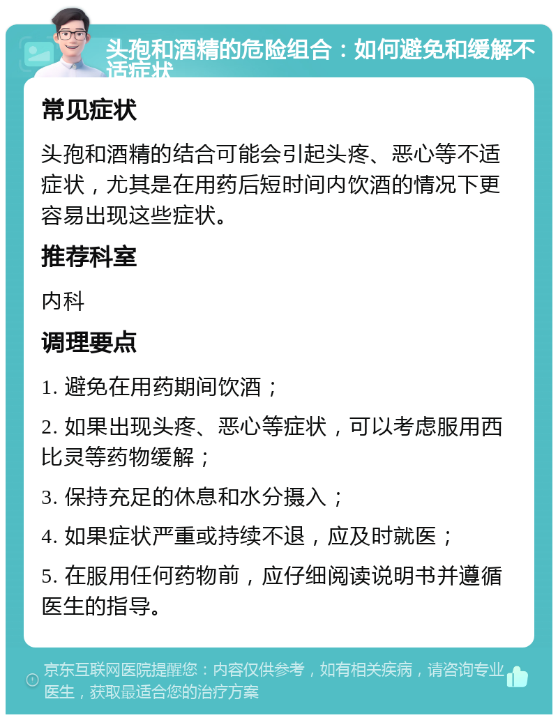 头孢和酒精的危险组合：如何避免和缓解不适症状 常见症状 头孢和酒精的结合可能会引起头疼、恶心等不适症状，尤其是在用药后短时间内饮酒的情况下更容易出现这些症状。 推荐科室 内科 调理要点 1. 避免在用药期间饮酒； 2. 如果出现头疼、恶心等症状，可以考虑服用西比灵等药物缓解； 3. 保持充足的休息和水分摄入； 4. 如果症状严重或持续不退，应及时就医； 5. 在服用任何药物前，应仔细阅读说明书并遵循医生的指导。