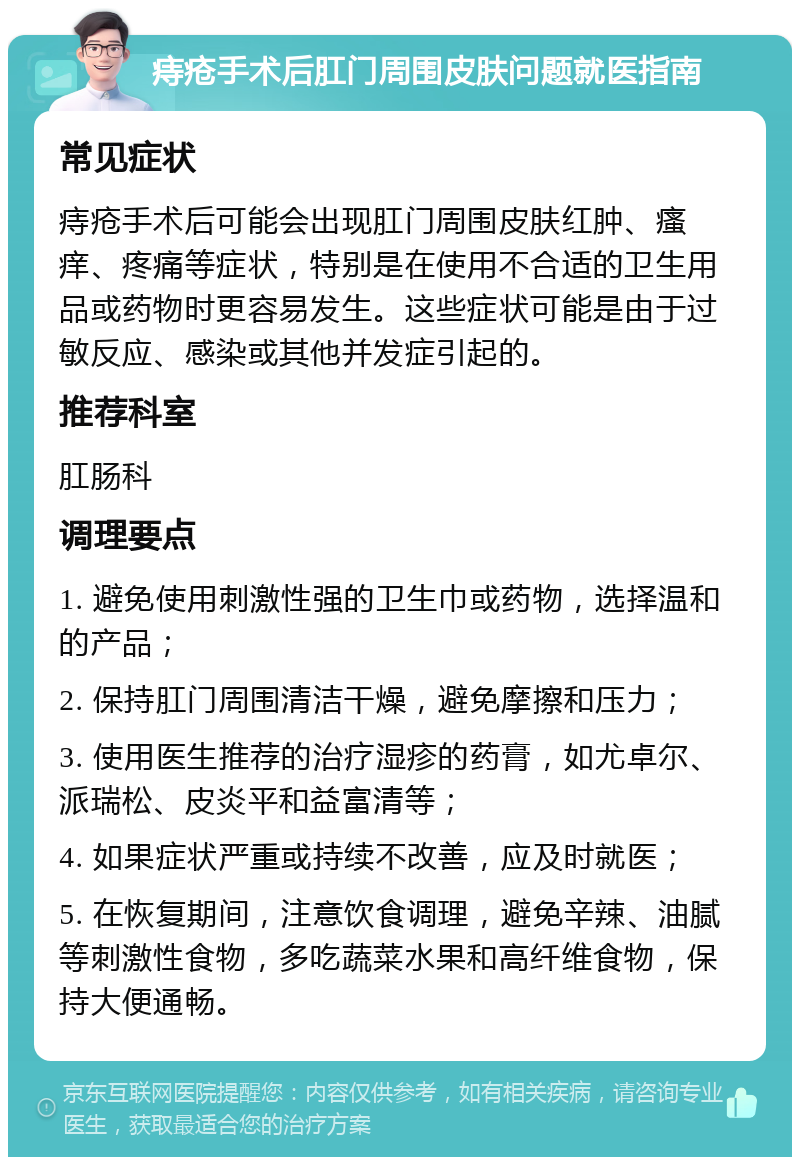 痔疮手术后肛门周围皮肤问题就医指南 常见症状 痔疮手术后可能会出现肛门周围皮肤红肿、瘙痒、疼痛等症状，特别是在使用不合适的卫生用品或药物时更容易发生。这些症状可能是由于过敏反应、感染或其他并发症引起的。 推荐科室 肛肠科 调理要点 1. 避免使用刺激性强的卫生巾或药物，选择温和的产品； 2. 保持肛门周围清洁干燥，避免摩擦和压力； 3. 使用医生推荐的治疗湿疹的药膏，如尤卓尔、派瑞松、皮炎平和益富清等； 4. 如果症状严重或持续不改善，应及时就医； 5. 在恢复期间，注意饮食调理，避免辛辣、油腻等刺激性食物，多吃蔬菜水果和高纤维食物，保持大便通畅。