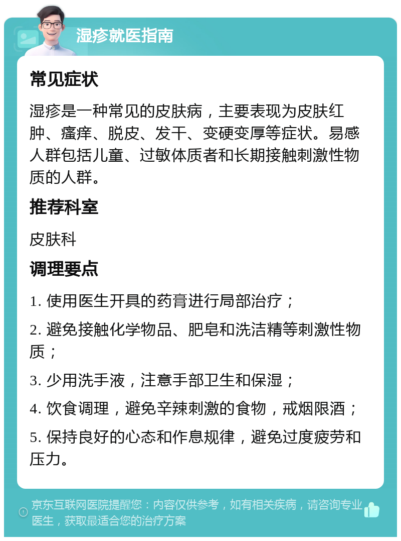 湿疹就医指南 常见症状 湿疹是一种常见的皮肤病，主要表现为皮肤红肿、瘙痒、脱皮、发干、变硬变厚等症状。易感人群包括儿童、过敏体质者和长期接触刺激性物质的人群。 推荐科室 皮肤科 调理要点 1. 使用医生开具的药膏进行局部治疗； 2. 避免接触化学物品、肥皂和洗洁精等刺激性物质； 3. 少用洗手液，注意手部卫生和保湿； 4. 饮食调理，避免辛辣刺激的食物，戒烟限酒； 5. 保持良好的心态和作息规律，避免过度疲劳和压力。