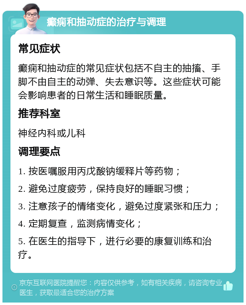 癫痫和抽动症的治疗与调理 常见症状 癫痫和抽动症的常见症状包括不自主的抽搐、手脚不由自主的动弹、失去意识等。这些症状可能会影响患者的日常生活和睡眠质量。 推荐科室 神经内科或儿科 调理要点 1. 按医嘱服用丙戊酸钠缓释片等药物； 2. 避免过度疲劳，保持良好的睡眠习惯； 3. 注意孩子的情绪变化，避免过度紧张和压力； 4. 定期复查，监测病情变化； 5. 在医生的指导下，进行必要的康复训练和治疗。