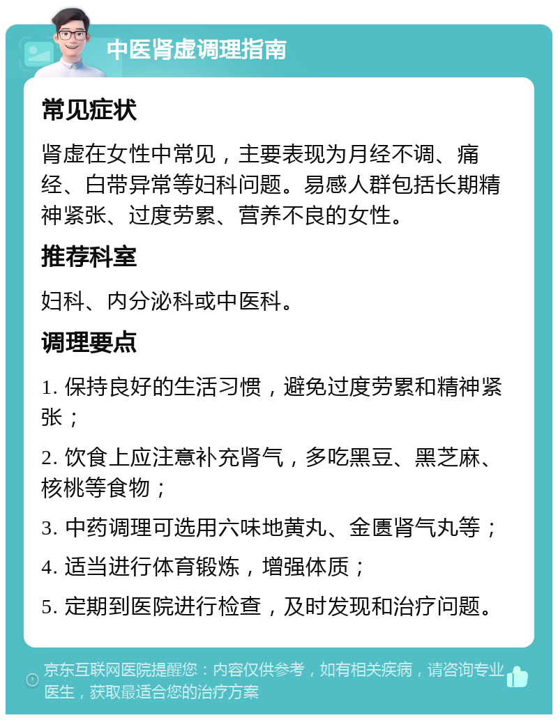 中医肾虚调理指南 常见症状 肾虚在女性中常见，主要表现为月经不调、痛经、白带异常等妇科问题。易感人群包括长期精神紧张、过度劳累、营养不良的女性。 推荐科室 妇科、内分泌科或中医科。 调理要点 1. 保持良好的生活习惯，避免过度劳累和精神紧张； 2. 饮食上应注意补充肾气，多吃黑豆、黑芝麻、核桃等食物； 3. 中药调理可选用六味地黄丸、金匮肾气丸等； 4. 适当进行体育锻炼，增强体质； 5. 定期到医院进行检查，及时发现和治疗问题。