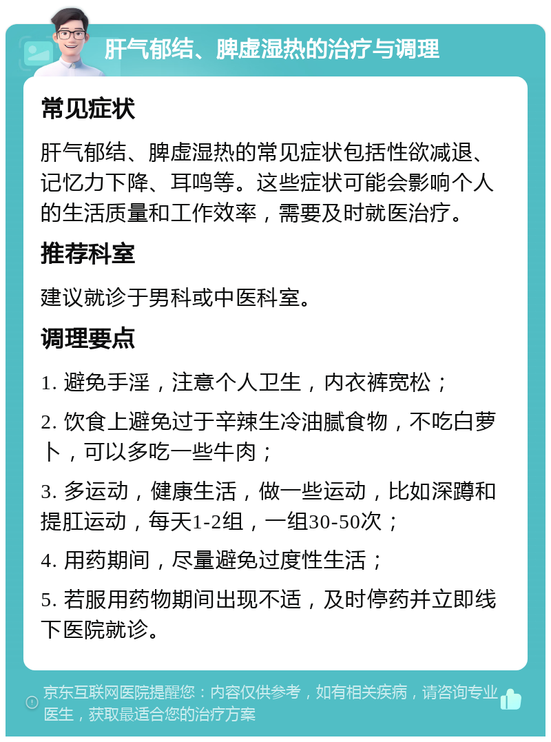 肝气郁结、脾虚湿热的治疗与调理 常见症状 肝气郁结、脾虚湿热的常见症状包括性欲减退、记忆力下降、耳鸣等。这些症状可能会影响个人的生活质量和工作效率，需要及时就医治疗。 推荐科室 建议就诊于男科或中医科室。 调理要点 1. 避免手淫，注意个人卫生，内衣裤宽松； 2. 饮食上避免过于辛辣生冷油腻食物，不吃白萝卜，可以多吃一些牛肉； 3. 多运动，健康生活，做一些运动，比如深蹲和提肛运动，每天1-2组，一组30-50次； 4. 用药期间，尽量避免过度性生活； 5. 若服用药物期间出现不适，及时停药并立即线下医院就诊。