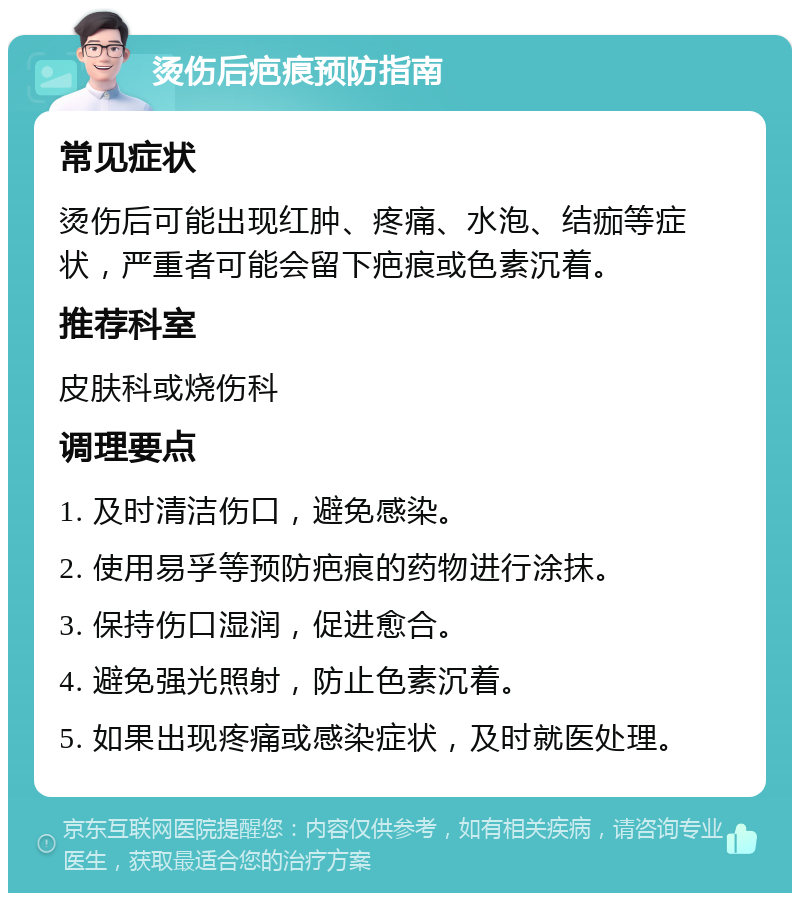 烫伤后疤痕预防指南 常见症状 烫伤后可能出现红肿、疼痛、水泡、结痂等症状，严重者可能会留下疤痕或色素沉着。 推荐科室 皮肤科或烧伤科 调理要点 1. 及时清洁伤口，避免感染。 2. 使用易孚等预防疤痕的药物进行涂抹。 3. 保持伤口湿润，促进愈合。 4. 避免强光照射，防止色素沉着。 5. 如果出现疼痛或感染症状，及时就医处理。