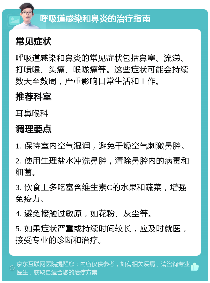 呼吸道感染和鼻炎的治疗指南 常见症状 呼吸道感染和鼻炎的常见症状包括鼻塞、流涕、打喷嚏、头痛、喉咙痛等。这些症状可能会持续数天至数周，严重影响日常生活和工作。 推荐科室 耳鼻喉科 调理要点 1. 保持室内空气湿润，避免干燥空气刺激鼻腔。 2. 使用生理盐水冲洗鼻腔，清除鼻腔内的病毒和细菌。 3. 饮食上多吃富含维生素C的水果和蔬菜，增强免疫力。 4. 避免接触过敏原，如花粉、灰尘等。 5. 如果症状严重或持续时间较长，应及时就医，接受专业的诊断和治疗。